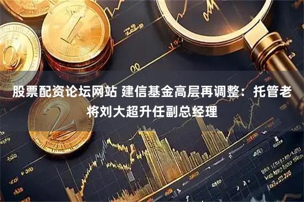 股票配资论坛网站 建信基金高层再调整：托管老将刘大超升任副总经理