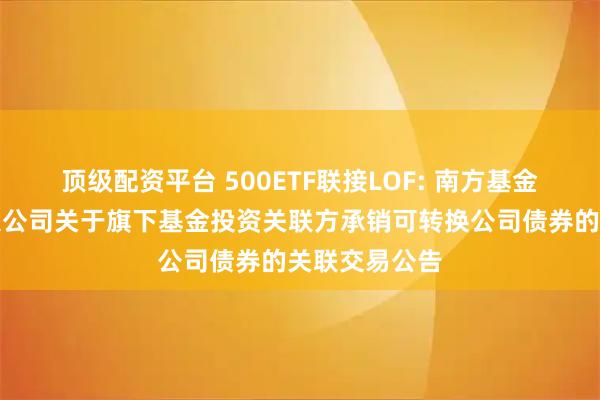 顶级配资平台 500ETF联接LOF: 南方基金管理股份有限公司关于旗下基金投资关联方承销可转换公司债券的关联交易公告