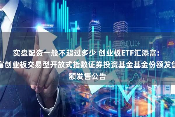 实盘配资一般不超过多少 创业板ETF汇添富: 汇添富创业板交易型开放式指数证券投资基金基金份额发售公告