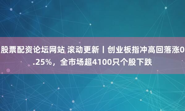 股票配资论坛网站 滚动更新丨创业板指冲高回落涨0.25%，全市场超4100只个股下跌