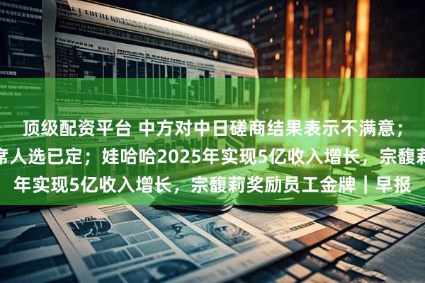 顶级配资平台 中方对中日磋商结果表示不满意；特朗普暗示美联储主席人选已定；娃哈哈2025年实现5亿收入增长，宗馥莉奖励员工金牌｜早报